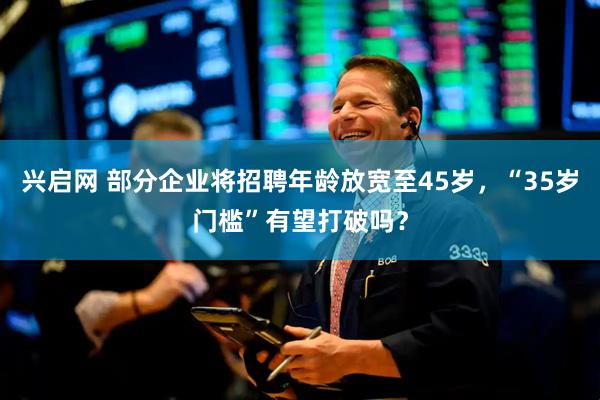 兴启网 部分企业将招聘年龄放宽至45岁，“35岁门槛”有望打破吗？