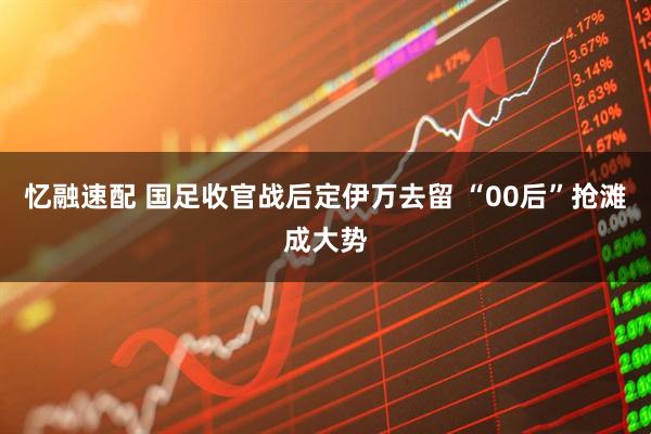 忆融速配 国足收官战后定伊万去留 “00后”抢滩成大势