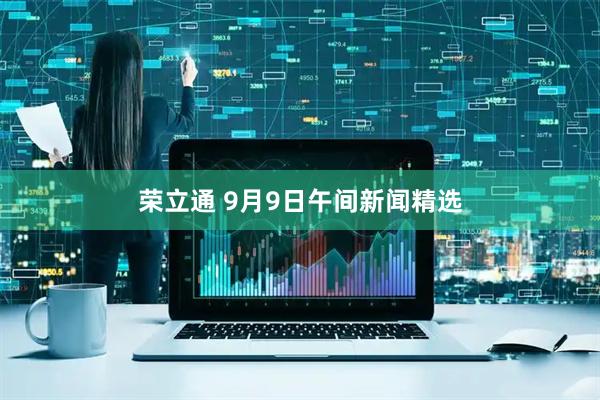 荣立通 9月9日午间新闻精选