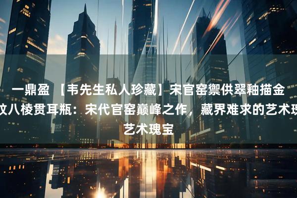 一鼎盈 【韦先生私人珍藏】宋官窑禦供翠釉描金龙纹八棱贯耳瓶：宋代官窑巅峰之作，藏界难求的艺术瑰宝