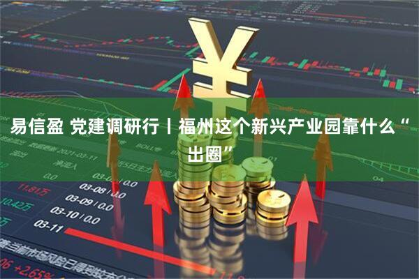 易信盈 党建调研行丨福州这个新兴产业园靠什么“出圈”