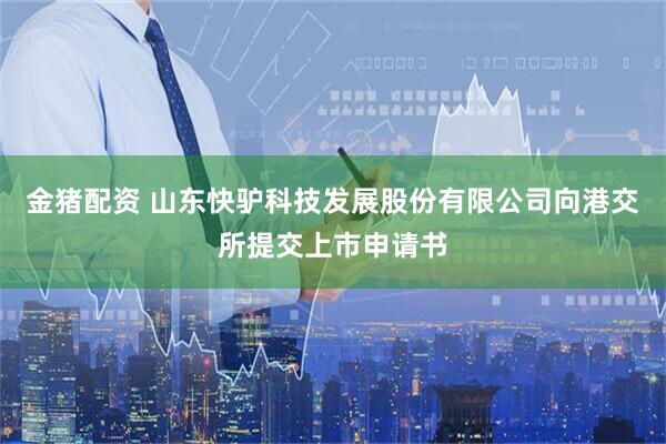金猪配资 山东快驴科技发展股份有限公司向港交所提交上市申请书