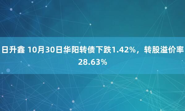 日升鑫 10月30日华阳转债下跌1.42%，转股溢价率28.63%