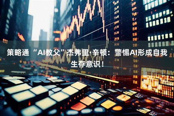 策略通 “AI教父”杰弗里·辛顿：警惕AI形成自我生存意识！
