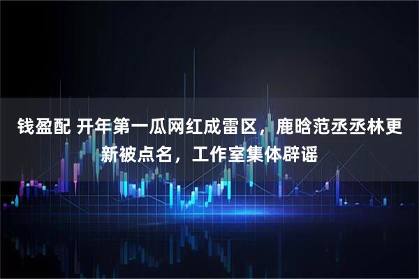 钱盈配 开年第一瓜网红成雷区，鹿晗范丞丞林更新被点名，工作室集体辟谣