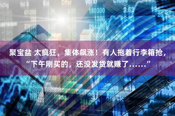聚宝盆 太疯狂，集体飙涨！有人拖着行李箱抢，“下午刚买的，还没发货就赚了……”