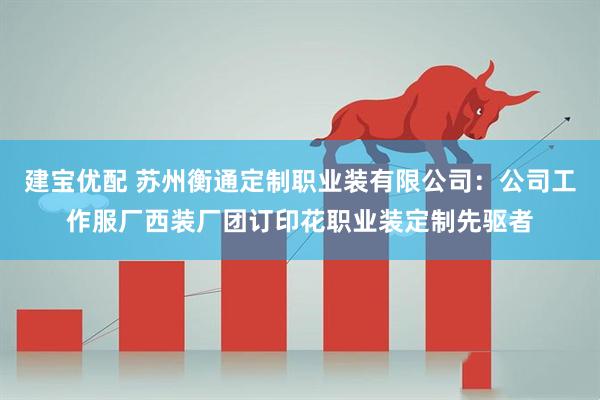 建宝优配 苏州衡通定制职业装有限公司：公司工作服厂西装厂团订印花职业装定制先驱者