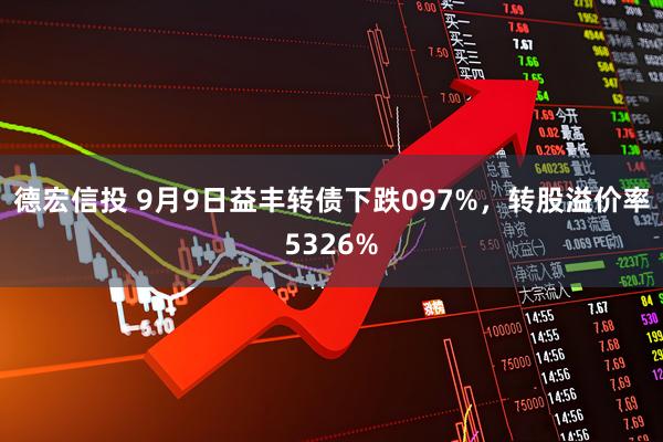 德宏信投 9月9日益丰转债下跌097%，转股溢价率5326%