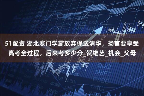51配资 湖北寒门学霸放弃保送清华，扬言要享受高考全过程，后来考多少分_贺维艺_机会_父母