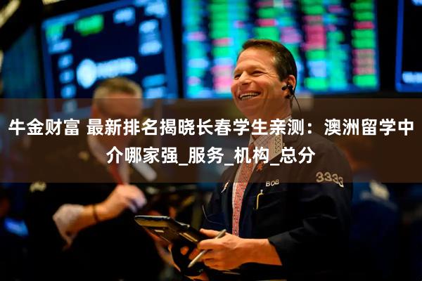 牛金财富 最新排名揭晓长春学生亲测：澳洲留学中介哪家强_服务_机构_总分